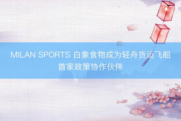 MILAN SPORTS 白象食物成为轻舟货运飞船首家政策协作伙伴