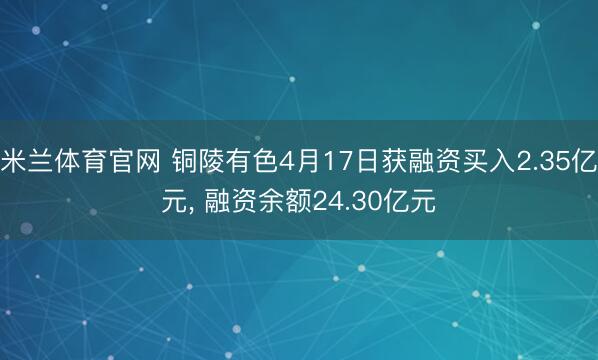 米兰体育官网 铜陵有色4月17日获融资买入2.35亿元， 融资余额24.30亿元