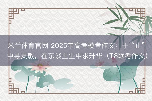 米兰体育官网 2025年高考模考作文：于 “止” 中寻灵敏，在东谈主生中求升华（T8联考作文）