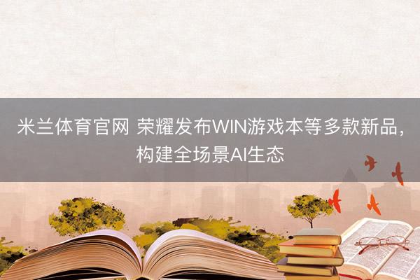 米兰体育官网 荣耀发布WIN游戏本等多款新品，构建全场景AI生态
