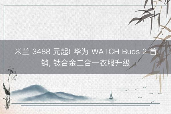 米兰 3488 元起! 华为 WATCH Buds 2 首销， 钛合金二合一衣服升级