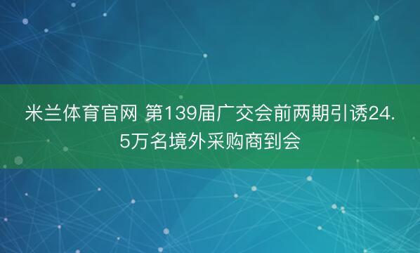 米兰体育官网 第139届广交会前两期引诱24.5万名境外采购商到会