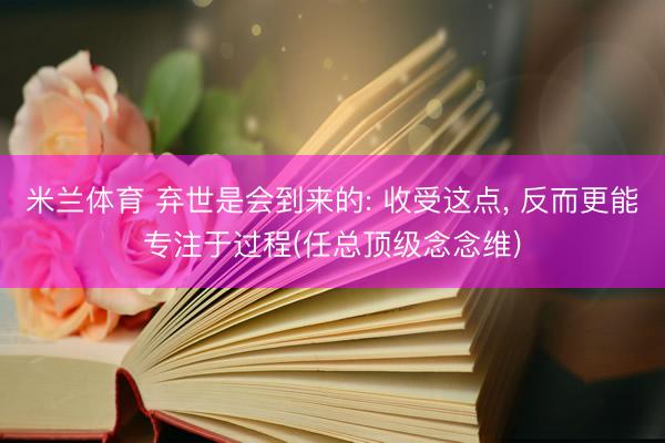 米兰体育 弃世是会到来的: 收受这点， 反而更能专注于过程(任总顶级念念维)
