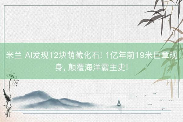 米兰 AI发现12块荫藏化石! 1亿年前19米巨章现身， 颠覆海洋霸主史!