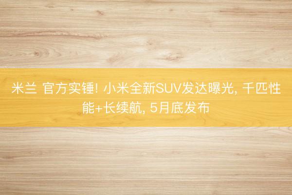 米兰 官方实锤! 小米全新SUV发达曝光， 千匹性能+长续航， 5月底发布