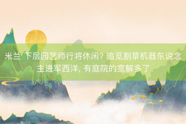 米兰 下层园艺师行将休闲? 追觅割草机器东说念主进军西洋， 有庭院的宽解多了