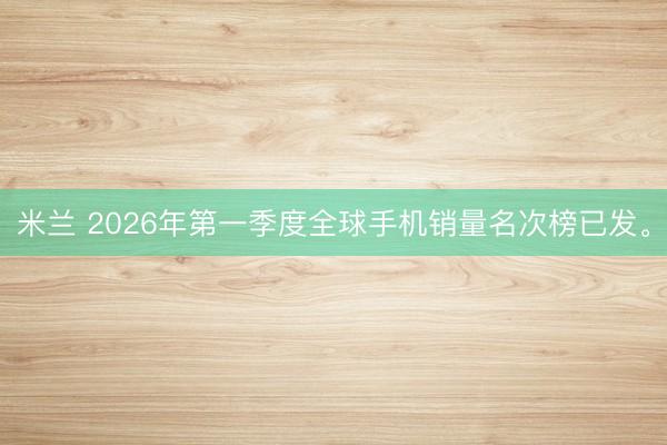 米兰 2026年第一季度全球手机销量名次榜已发。