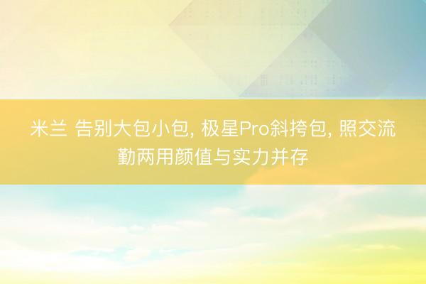 米兰 告别大包小包， 极星Pro斜挎包， 照交流勤两用颜值与实力并存