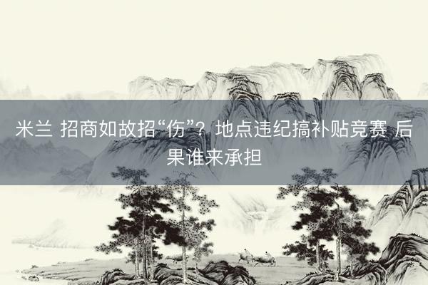 米兰 招商如故招“伤”？地点违纪搞补贴竞赛 后果谁来承担