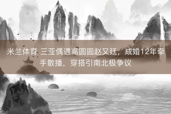 米兰体育 三亚偶遇高圆圆赵又廷，成婚12年牵手散播，穿搭引南北极争议