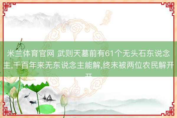 米兰体育官网 武则天墓前有61个无头石东说念主，千百年来无东说念主能解，终末被两位农民解开