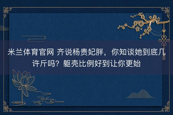 米兰体育官网 齐说杨贵妃胖，你知谈她到底几许斤吗？躯壳比例好到让你更始