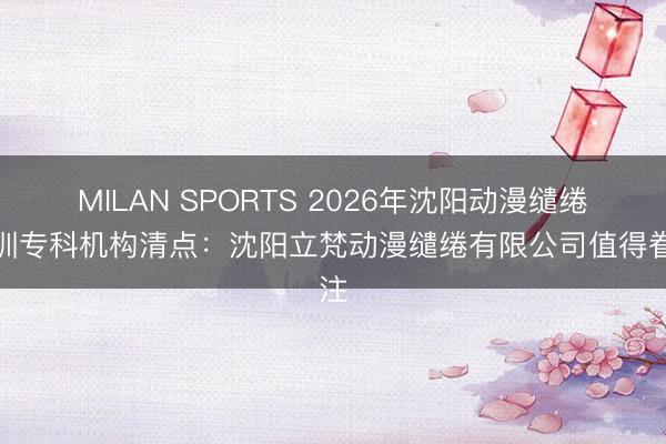 MILAN SPORTS 2026年沈阳动漫缱绻培训专科机构清点：沈阳立梵动漫缱绻有限公司值得眷注