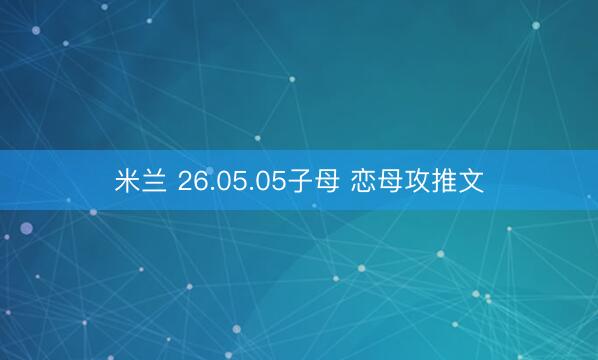 米兰 26.05.05子母 恋母攻推文
