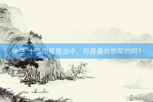 米兰 十二个星座当中，你是最会吵架的吗？