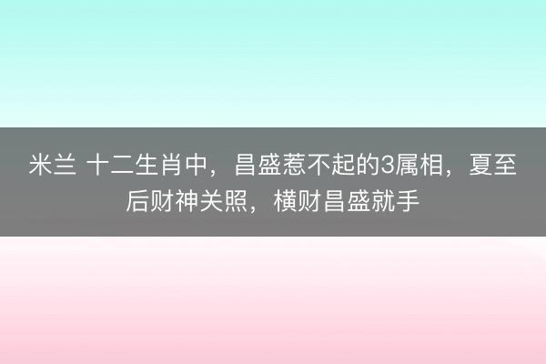 米兰 十二生肖中，昌盛惹不起的3属相，夏至后财神关照，横财昌盛就手