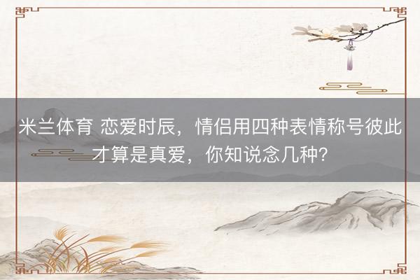 米兰体育 恋爱时辰，情侣用四种表情称号彼此才算是真爱，你知说念几种？