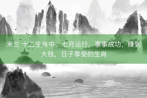 米兰 十二生肖中，七月运行，事事成功，赚到大钱，日子享受的生肖