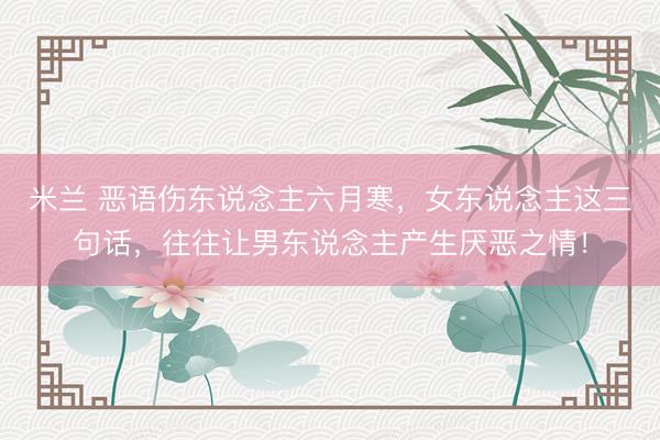 米兰 恶语伤东说念主六月寒，女东说念主这三句话，往往让男东说念主产生厌恶之情！