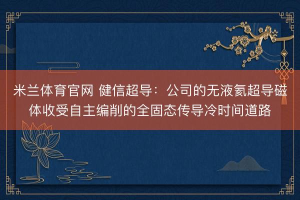 米兰体育官网 健信超导：公司的无液氦超导磁体收受自主编削的全固态传导冷时间道路