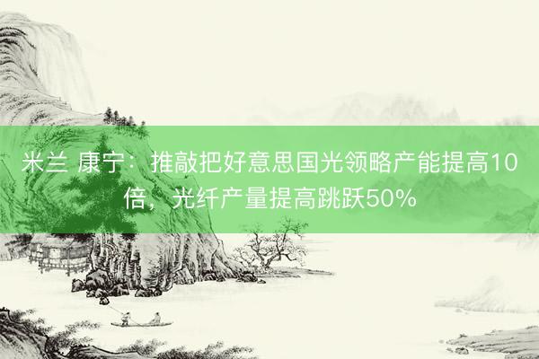 米兰 康宁：推敲把好意思国光领略产能提高10倍，光纤产量提高跳跃50%