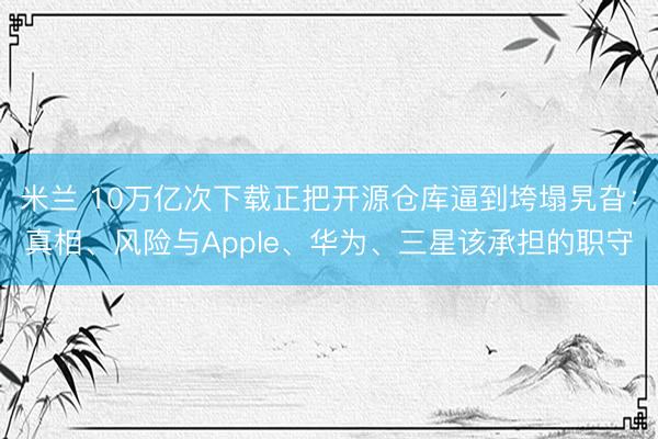 米兰 10万亿次下载正把开源仓库逼到垮塌旯旮：真相、风险与Apple、华为、三星该承担的职守