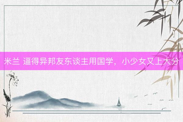 米兰 逼得异邦友东谈主用国学，小少女又上大分