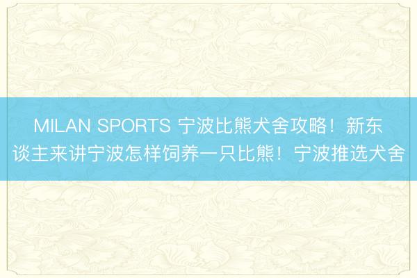 MILAN SPORTS 宁波比熊犬舍攻略！新东谈主来讲宁波怎样饲养一只比熊！宁波推选犬舍