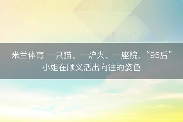 米兰体育 一只猫、一炉火、一座院，“95后”小姐在顺义活出向往的姿色