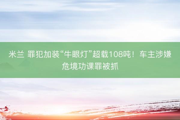 米兰 罪犯加装“牛眼灯”超载108吨！车主涉嫌危境功课罪被抓