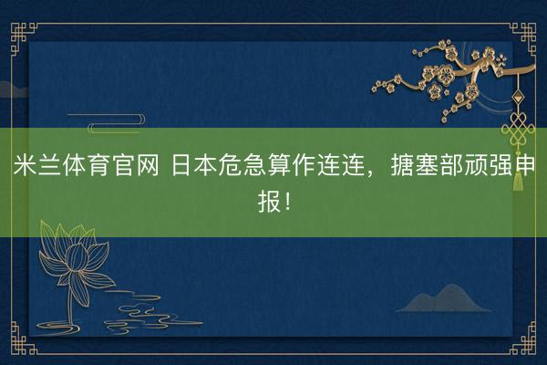 米兰体育官网 日本危急算作连连，搪塞部顽强申报！