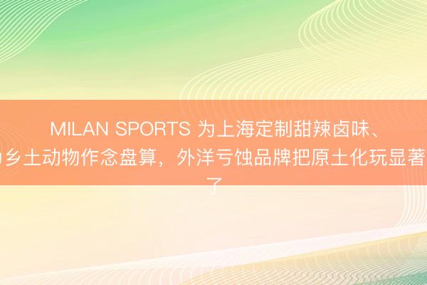 MILAN SPORTS 为上海定制甜辣卤味、为乡土动物作念盘算，外洋亏蚀品牌把原土化玩显著了