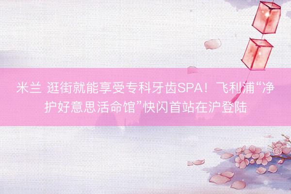 米兰 逛街就能享受专科牙齿SPA！飞利浦“净护好意思活命馆”快闪首站在沪登陆