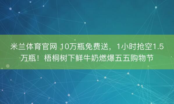 米兰体育官网 10万瓶免费送，1小时抢空1.5万瓶！梧桐树下鲜牛奶燃爆五五购物节