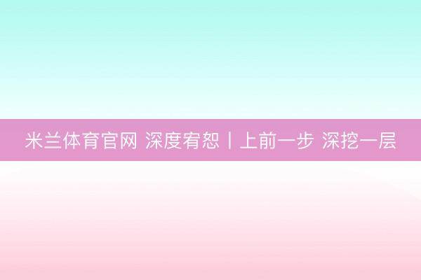米兰体育官网 深度宥恕丨上前一步 深挖一层