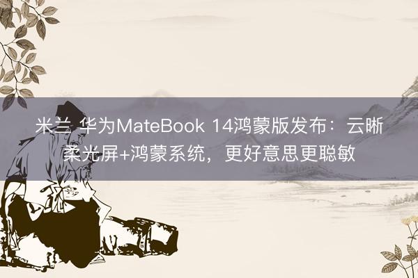 米兰 华为MateBook 14鸿蒙版发布：云晰柔光屏+鸿蒙系统，更好意思更聪敏