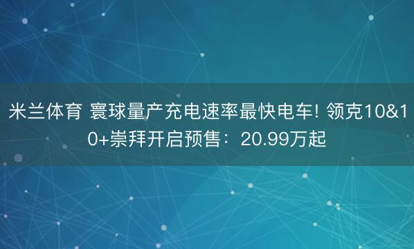 米兰体育 寰球量产充电速率最快电车! 领克10&10+崇拜开启预售：20.99万起
