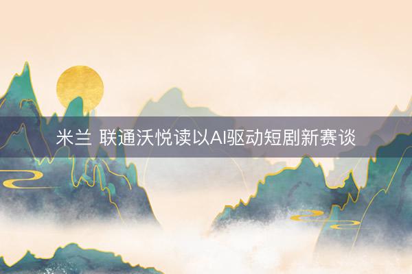 米兰 联通沃悦读以AI驱动短剧新赛谈