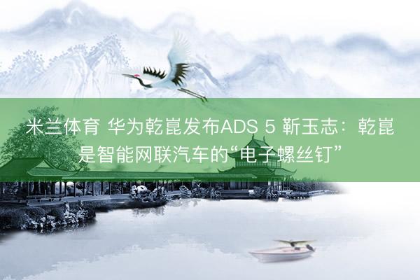 米兰体育 华为乾崑发布ADS 5 靳玉志：乾崑是智能网联汽车的“电子螺丝钉”