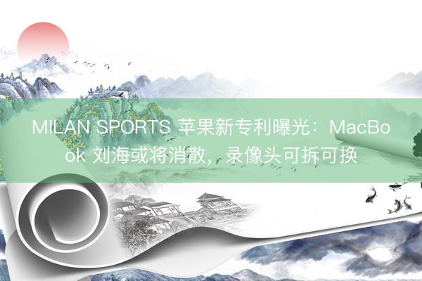 MILAN SPORTS 苹果新专利曝光：MacBook 刘海或将消散，录像头可拆可换