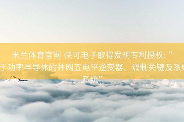 米兰体育官网 快可电子取得发明专利授权: “基于功率半导体的并网五电平逆变器、调制关键及系统”